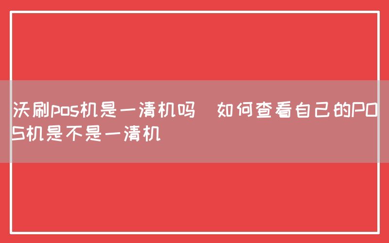沃刷pos机是一清机吗(如何查看自己的POS机是不是一清机)