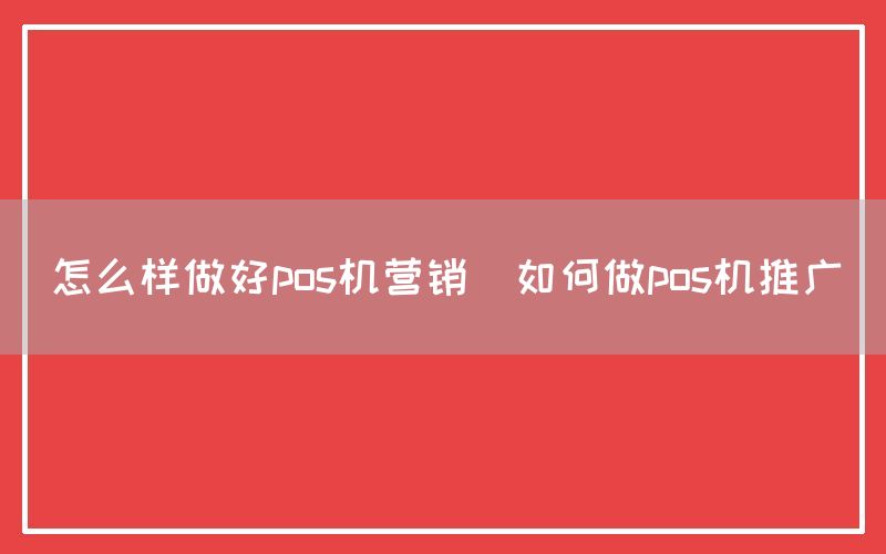怎么样做好pos机营销(如何做pos机推广)