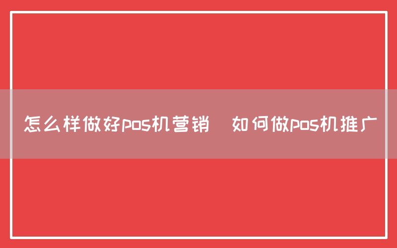 怎么样做好pos机营销(如何做pos机推广)