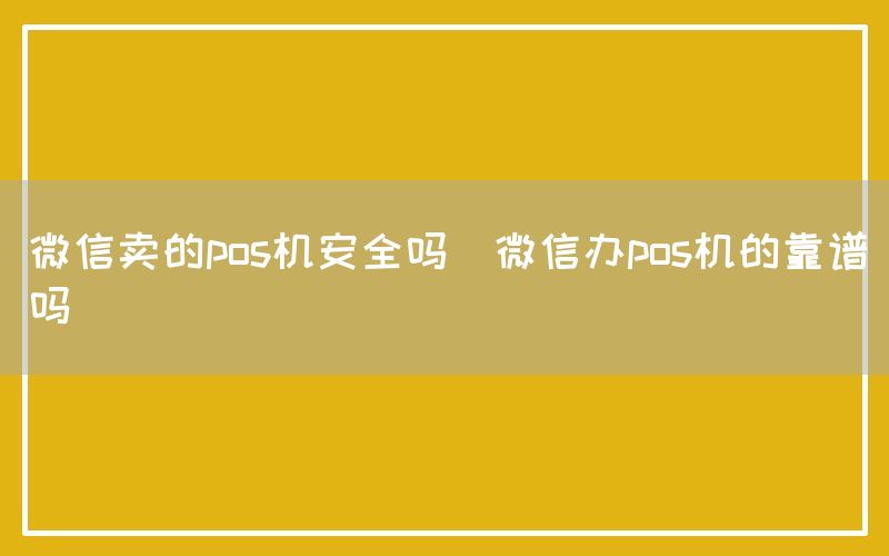 微信卖的pos机安全吗(微信办pos机的靠谱吗)