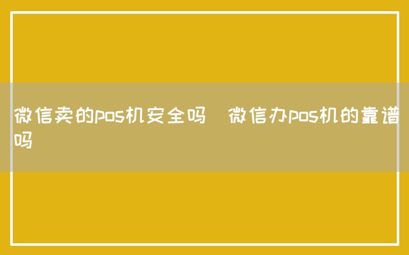 微信卖的pos机安全吗(微信办pos机的靠谱吗)