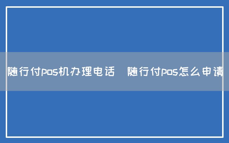 随行付pos机办理电话(随行付pos怎么申请)