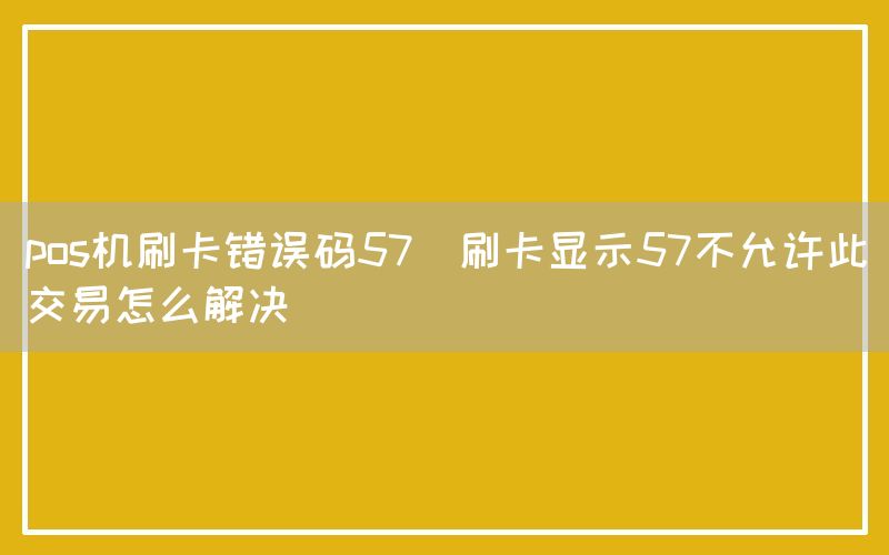 pos机刷卡错误码57(刷卡显示57不允许此交易怎么解决)