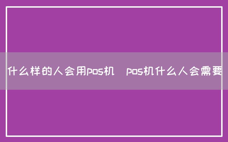 什么样的人会用pos机(pos机什么人会需要)