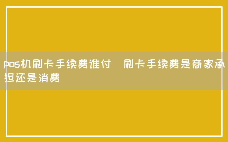 pos机刷卡手续费谁付(刷卡手续费是商家承担还是消费)