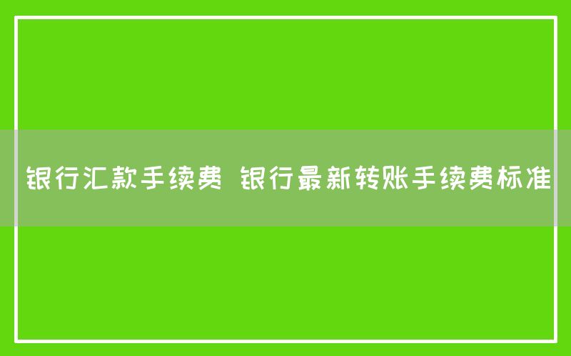 银行汇款手续费 银行最新转账手续费标准