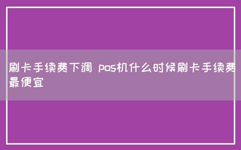 刷卡手续费下调 pos机什么时候刷卡手续费最便宜