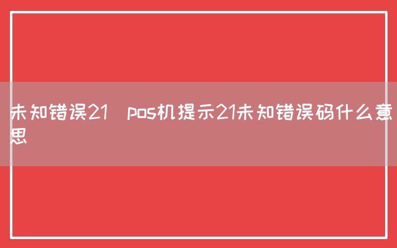 未知错误21(pos机提示21未知错误码什么意思)