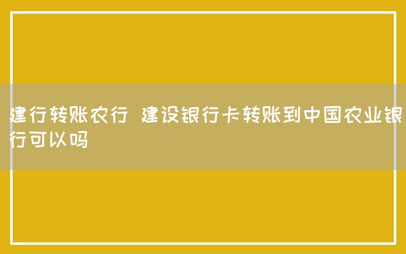 建行转账农行 建设银行卡转账到中国农业银行可以吗
