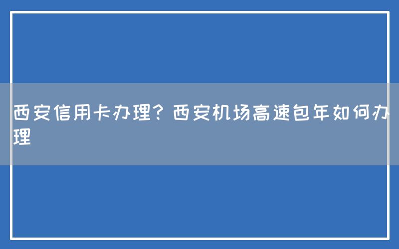 西安信用卡办理？西安机场高速包年如何办理