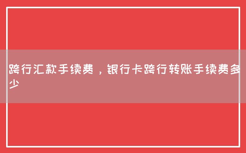 跨行汇款手续费，银行卡跨行转账手续费多少