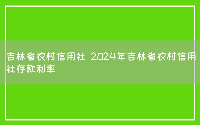 吉林省农村信用社 2024年吉林省农村信用社存款利率