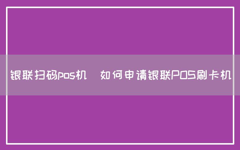 银联扫码pos机(如何申请银联POS刷卡机)