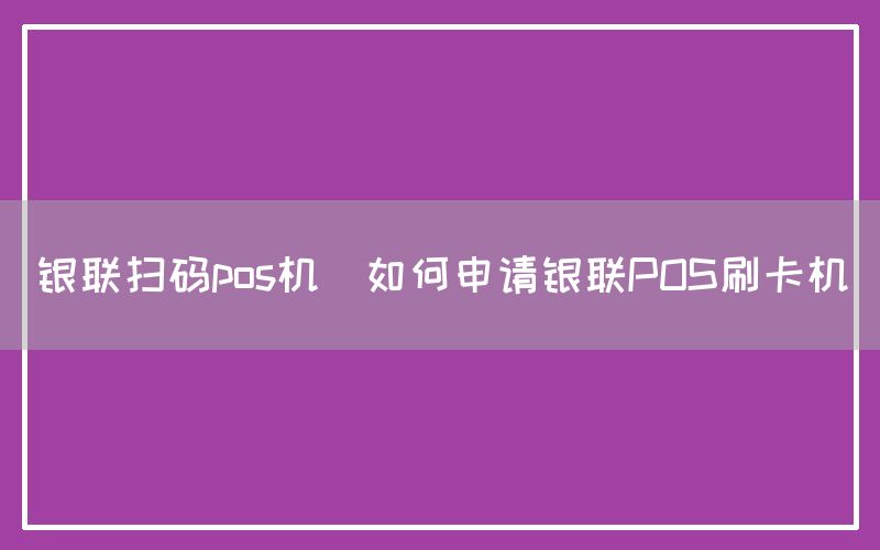 银联扫码pos机(如何申请银联POS刷卡机)