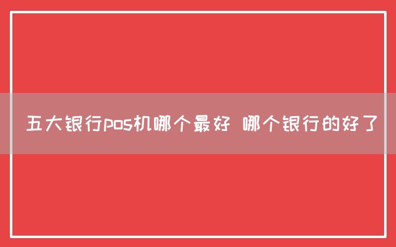 五大银行pos机哪个最好 哪个银行的好了