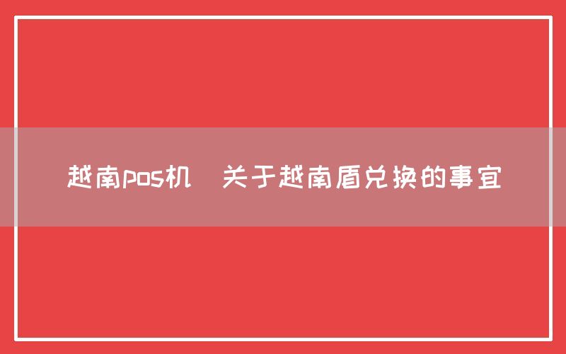 越南pos机(关于越南盾兑换的事宜)