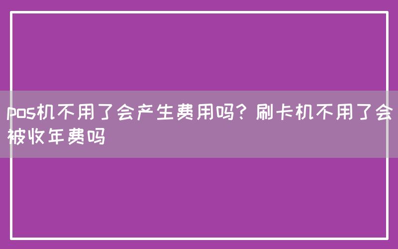 pos机不用了会产生费用吗？刷卡机不用了会被收年费吗