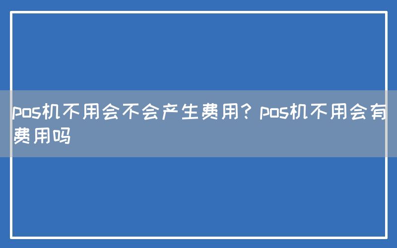 pos机不用会不会产生费用？pos机不用会有费用吗